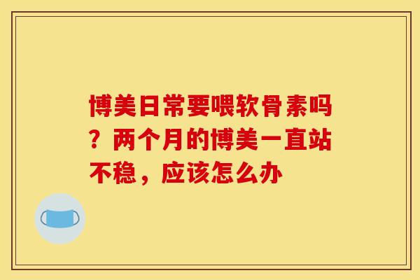 博美日常要喂软骨素吗？两个月的博美一直站不稳，应该怎么办