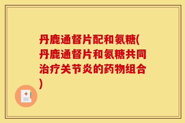 丹鹿通督片配和氨糖(丹鹿通督片和氨糖共同治疗关节炎的药物组合)