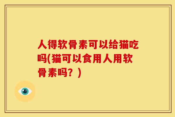 人得软骨素可以给猫吃吗(猫可以食用人用软骨素吗？)