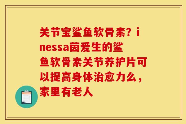 关节宝鲨鱼软骨素？inessa茵爱生的鲨鱼软骨素关节养护片可以提高身体治愈力么，家里有老人