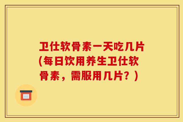 卫仕软骨素一天吃几片(每日饮用养生卫仕软骨素，需服用几片？)