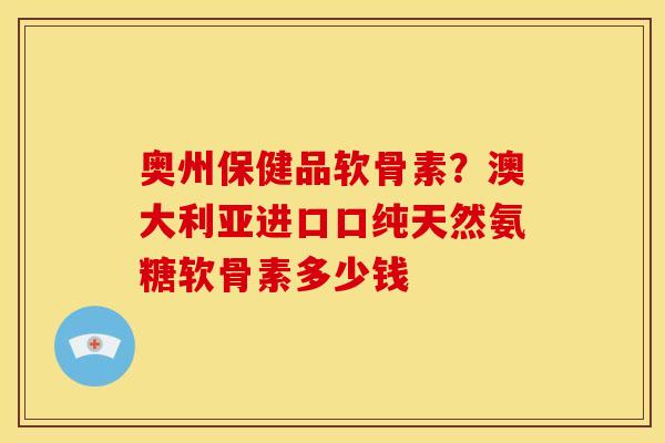 奥州保健品软骨素？澳大利亚进口口纯天然氨糖软骨素多少钱