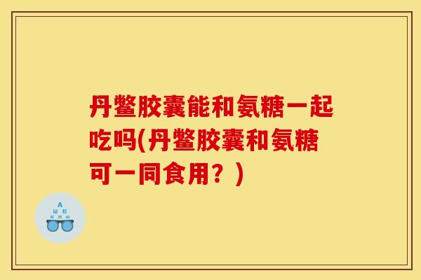 丹鳖胶囊能和氨糖一起吃吗(丹鳖胶囊和氨糖可一同食用？)