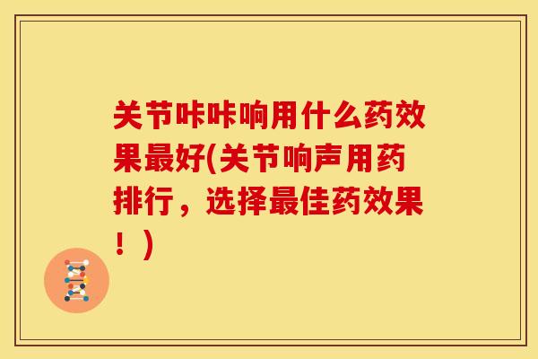 关节咔咔响用什么药效果最好(关节响声用药排行，选择最佳药效果！)