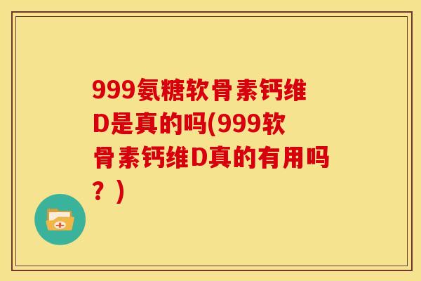 999氨糖软骨素钙维D是真的吗(999软骨素钙维D真的有用吗？)