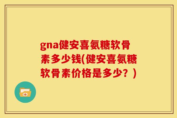 gna健安喜氨糖软骨素多少钱(健安喜氨糖软骨素价格是多少？)