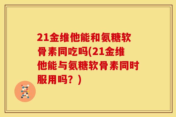 21金维他能和氨糖软骨素同吃吗(21金维他能与氨糖软骨素同时服用吗？)