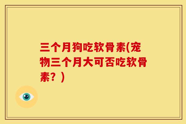 三个月狗吃软骨素(宠物三个月大可否吃软骨素？)