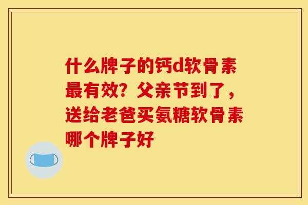 什么牌子的钙d软骨素最有效？父亲节到了，送给老爸买氨糖软骨素哪个牌子好
