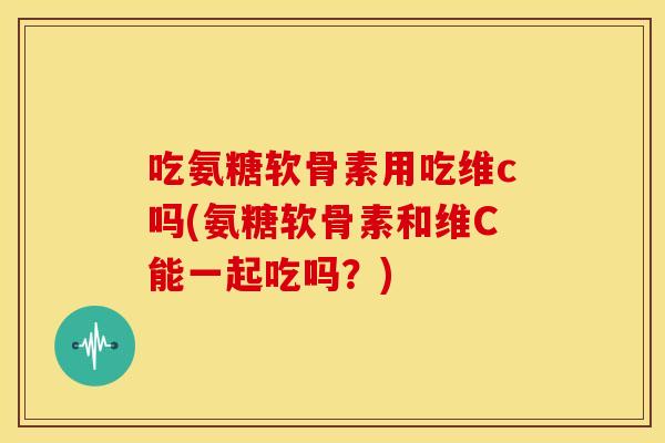 吃氨糖软骨素用吃维c吗(氨糖软骨素和维C能一起吃吗？)
