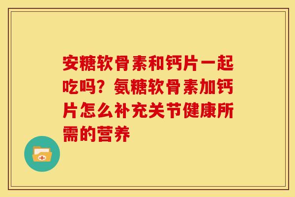 安糖软骨素和钙片一起吃吗？氨糖软骨素加钙片怎么补充关节健康所需的营养