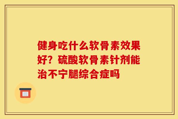 健身吃什么软骨素效果好？硫酸软骨素针剂能治不宁腿综合症吗