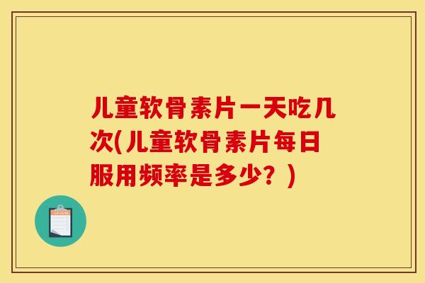 儿童软骨素片一天吃几次(儿童软骨素片每日服用频率是多少？)