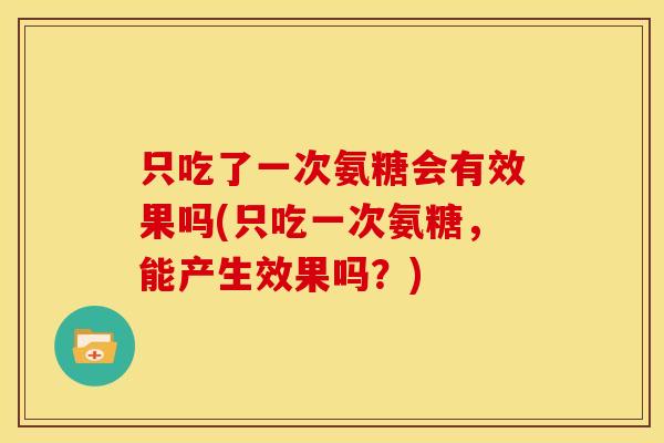 只吃了一次氨糖会有效果吗(只吃一次氨糖，能产生效果吗？)