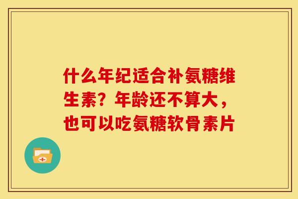 什么年纪适合补氨糖维生素？年龄还不算大，也可以吃氨糖软骨素片