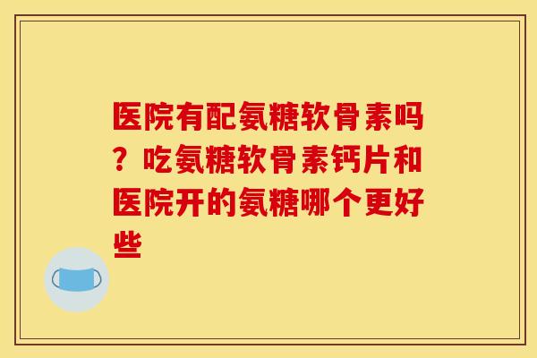 医院有配氨糖软骨素吗？吃氨糖软骨素钙片和医院开的氨糖哪个更好些