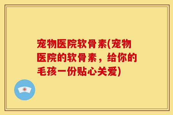 宠物医院软骨素(宠物医院的软骨素，给你的毛孩一份贴心关爱)