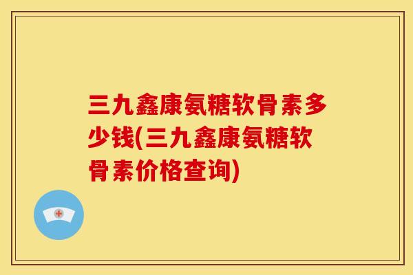 三九鑫康氨糖软骨素多少钱(三九鑫康氨糖软骨素价格查询)
