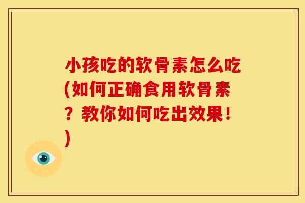 小孩吃的软骨素怎么吃(如何正确食用软骨素？教你如何吃出效果！)