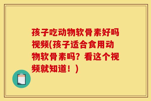 孩子吃动物软骨素好吗视频(孩子适合食用动物软骨素吗？看这个视频就知道！)