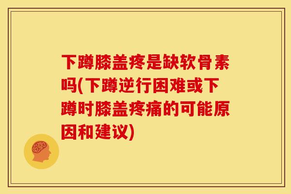 下蹲膝盖疼是缺软骨素吗(下蹲逆行困难或下蹲时膝盖疼痛的可能原因和建议)