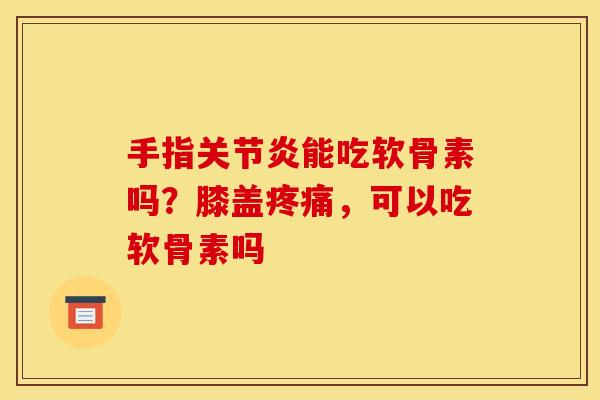 手指关节炎能吃软骨素吗？膝盖疼痛，可以吃软骨素吗