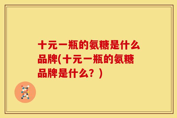 十元一瓶的氨糖是什么品牌(十元一瓶的氨糖品牌是什么？)