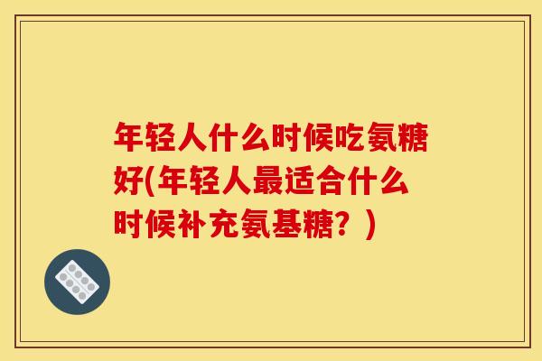 年轻人什么时候吃氨糖好(年轻人最适合什么时候补充氨基糖？)
