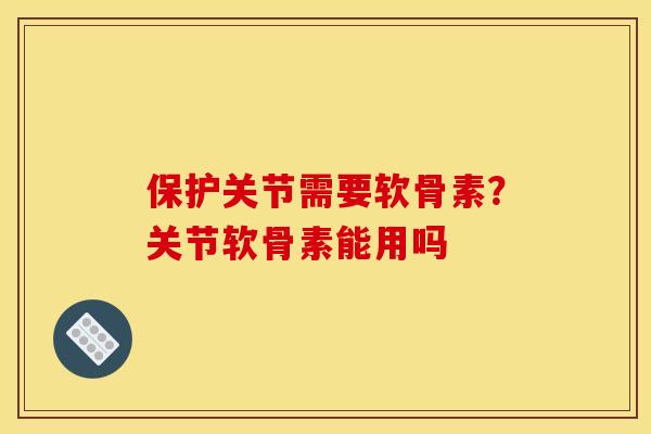 保护关节需要软骨素？关节软骨素能用吗