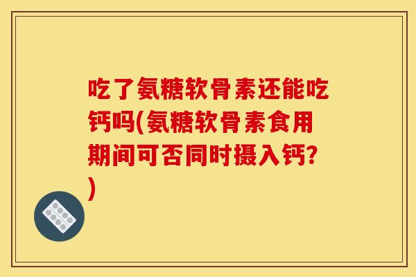 吃了氨糖软骨素还能吃钙吗(氨糖软骨素食用期间可否同时摄入钙？)