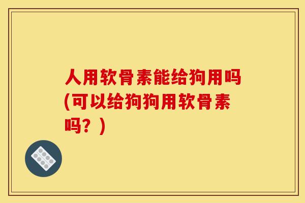 人用软骨素能给狗用吗(可以给狗狗用软骨素吗？)
