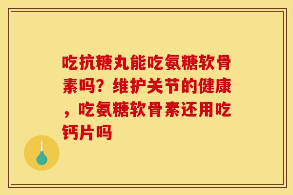 吃抗糖丸能吃氨糖软骨素吗？维护关节的健康，吃氨糖软骨素还用吃钙片吗
