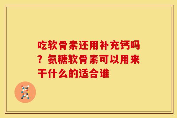 吃软骨素还用补充钙吗？氨糖软骨素可以用来干什么的适合谁