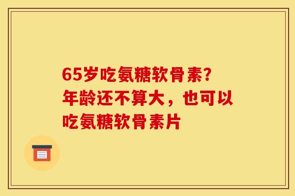 65岁吃氨糖软骨素?年龄还不算大,也可以吃氨糖软骨素片 65岁吃氨糖软骨素?年龄还不算大,也可以吃氨糖软骨素片