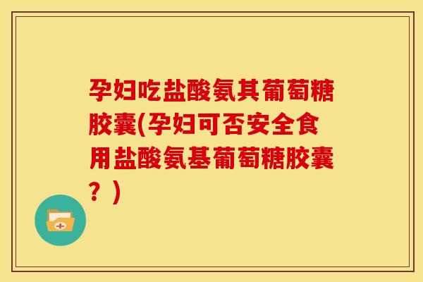 孕妇吃盐酸氨其葡萄糖胶囊(孕妇可否安全食用盐酸氨基葡萄糖胶囊？)