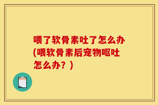 喂了软骨素吐了怎么办(喂软骨素后宠物呕吐怎么办？)