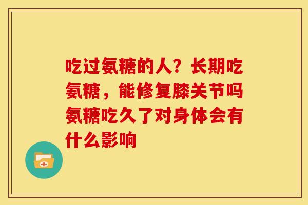 吃过氨糖的人？长期吃氨糖，能修复膝关节吗氨糖吃久了对身体会有什么影响