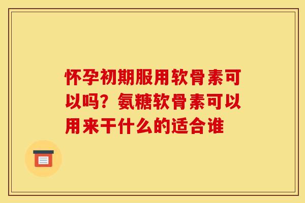怀孕初期服用软骨素可以吗？氨糖软骨素可以用来干什么的适合谁