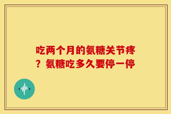 吃两个月的氨糖关节疼？氨糖吃多久要停一停