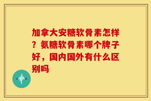 加拿大安糖软骨素怎样？氨糖软骨素哪个牌子好，国内国外有什么区别吗