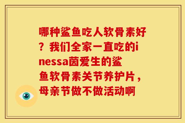 哪种鲨鱼吃人软骨素好？我们全家一直吃的inessa茵爱生的鲨鱼软骨素关节养护片，母亲节做不做活动啊
