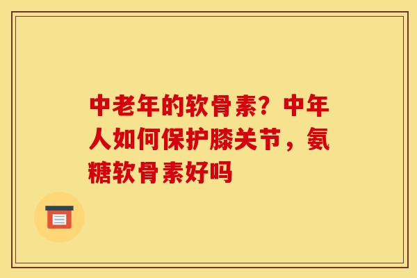 中老年的软骨素？中年人如何保护膝关节，氨糖软骨素好吗