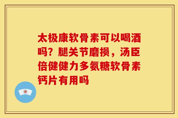 太极康软骨素可以喝酒吗？腿关节磨损，汤臣倍健健力多氨糖软骨素钙片有用吗