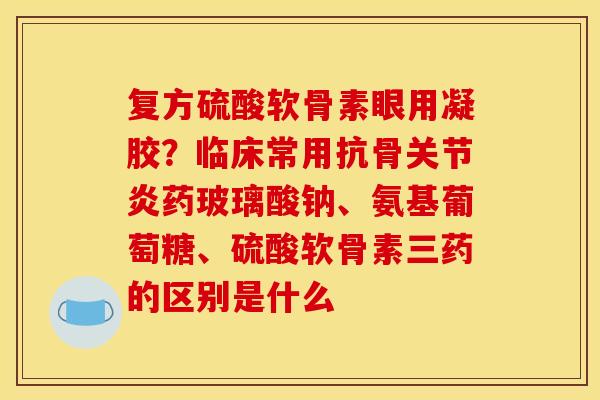 复方硫酸软骨素眼用凝胶？临床常用抗骨关节炎药玻璃酸钠、氨基葡萄糖、硫酸软骨素三药的区别是什么
