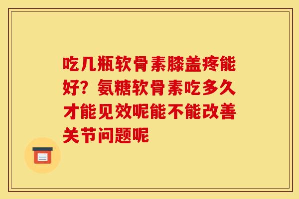 吃几瓶软骨素膝盖疼能好？氨糖软骨素吃多久才能见效呢能不能改善关节问题呢