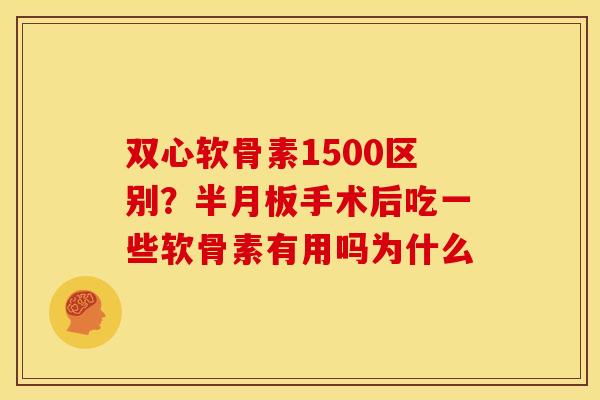 双心软骨素1500区别？半月板手术后吃一些软骨素有用吗为什么