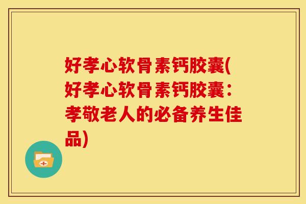 好孝心软骨素钙胶囊(好孝心软骨素钙胶囊：孝敬老人的必备养生佳品)