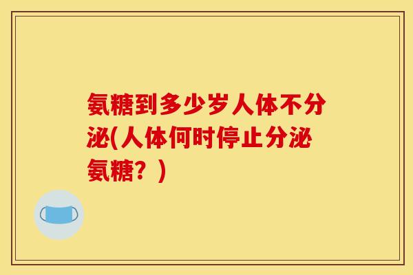 氨糖到多少岁人体不分泌(人体何时停止分泌氨糖？)