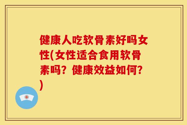 健康人吃软骨素好吗女性(女性适合食用软骨素吗？健康效益如何？)