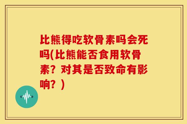 比熊得吃软骨素吗会死吗(比熊能否食用软骨素？对其是否致命有影响？)